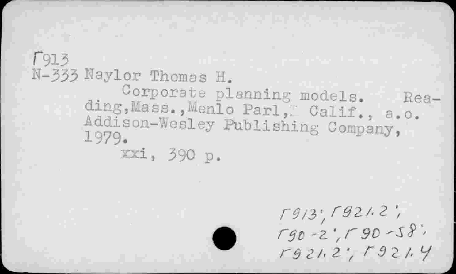 ﻿r913
N-333 Naylor Thomas H.
Corporate planning models. Reading,Mass. ,Menlo Pari,. Calif., a.o. ^dison-Wesley Publishing Company, x 9/9 •
xxi, 390 p.
A£/3'z r92/'2 rgc '2 z < 5C r 9 i h 2'f F 2 /< y